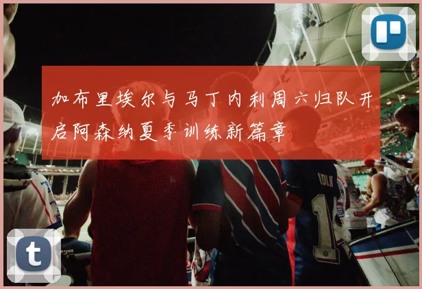 加布里埃尔与马丁内利周六归队开启阿森纳夏季训练新篇章