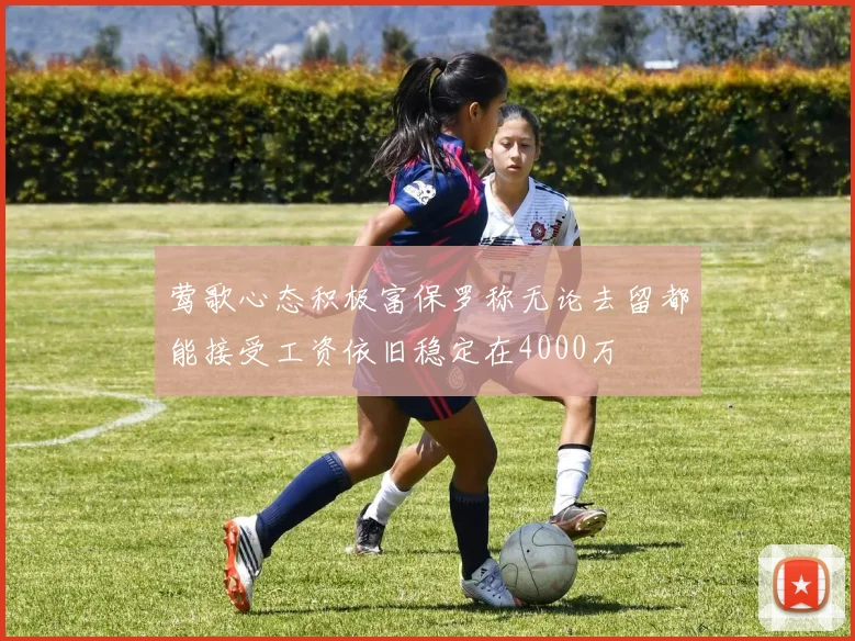 莺歌心态积极富保罗称无论去留都能接受工资依旧稳定在4000万