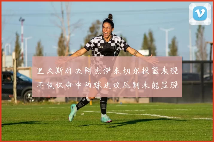 里夫斯对决阿杰伊米切尔投篮表现不佳仅命中两球进攻压制未能显现