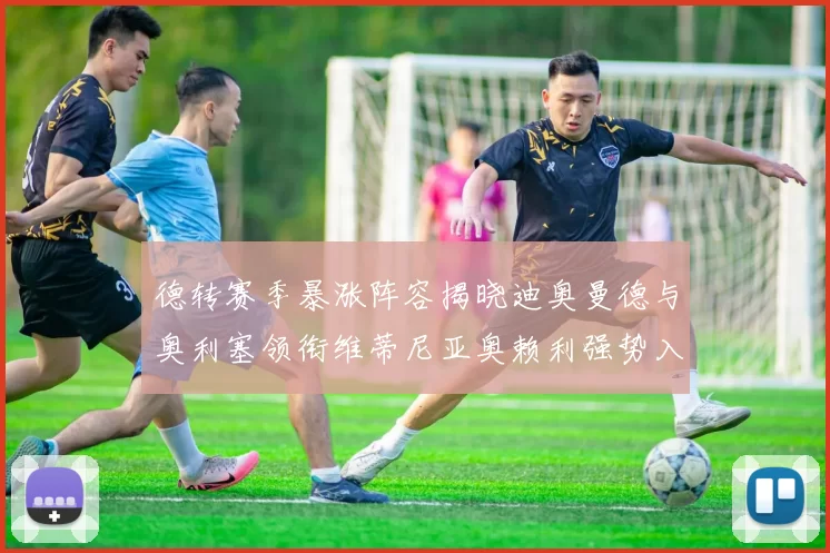 德转赛季暴涨阵容揭晓迪奥曼德与奥利塞领衔维蒂尼亚奥赖利强势入选