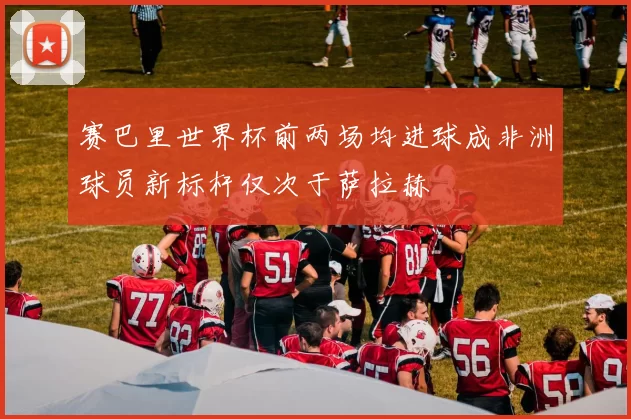 赛巴里世界杯前两场均进球成非洲球员新标杆仅次于萨拉赫