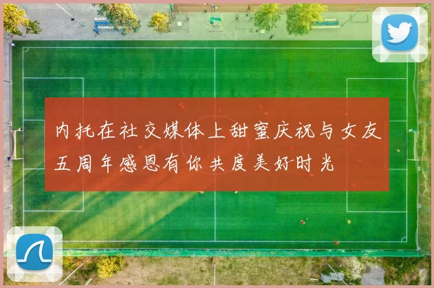 内托在社交媒体上甜蜜庆祝与女友五周年感恩有你共度美好时光