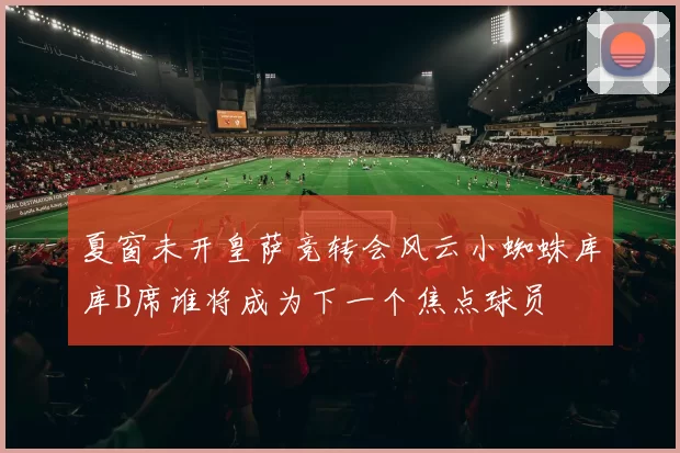 夏窗未开皇萨竞转会风云小蜘蛛库库B席谁将成为下一个焦点球员