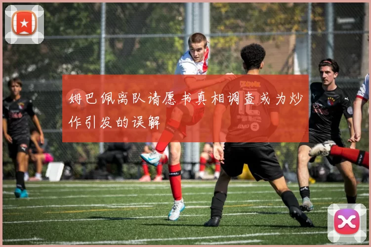 姆巴佩离队请愿书真相调查或为炒作引发的误解