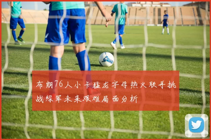 布朗76人小卡猛龙字母热火联手挑战绿军未来艰难局面分析