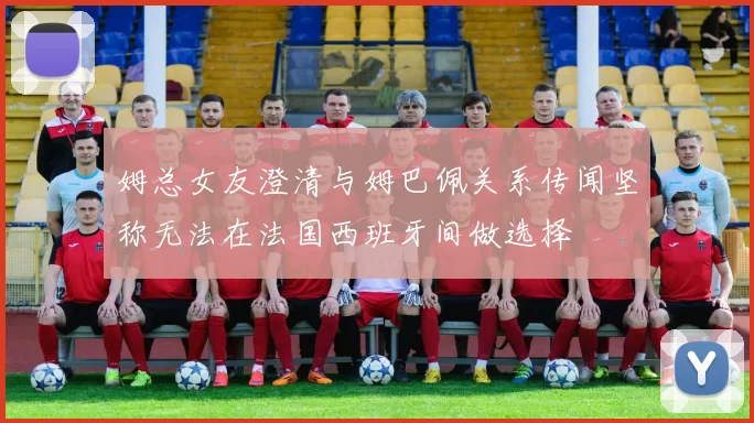 姆总女友澄清与姆巴佩关系传闻坚称无法在法国西班牙间做选择
