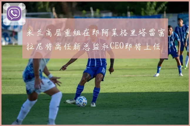 米兰高层重组在即阿莱格里塔雷富拉尼将离任新总监和CEO即将上任