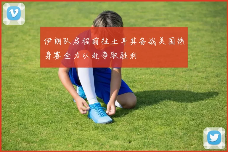 伊朗队启程前往土耳其备战美国热身赛全力以赴争取胜利