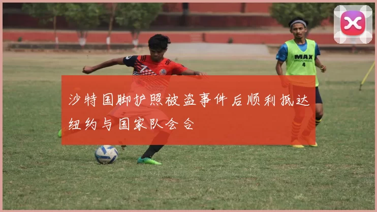 沙特国脚护照被盗事件后顺利抵达纽约与国家队会合