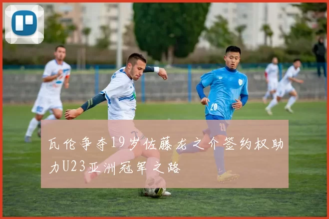 瓦伦争夺19岁佐藤龙之介签约权助力U23亚洲冠军之路