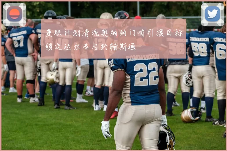 曼联计划清洗奥纳纳门将引援目标锁定达尔洛与约翰斯通