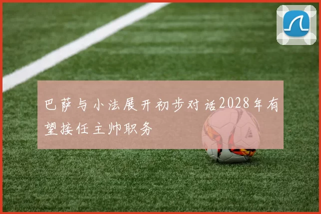 巴萨与小法展开初步对话2028年有望接任主帅职务