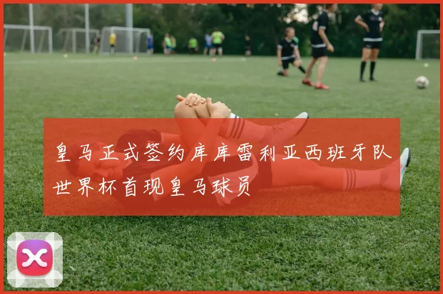 皇马正式签约库库雷利亚西班牙队世界杯首现皇马球员